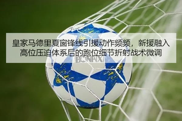 皇家马德里夏窗锋线引援动作频频，新援融入高位压迫体系后的跑位细节折射战术微调